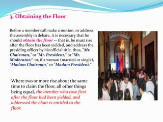 3. Obtaining the Floor 
Before a member call make a motion, or address 
the assembly in debate, it is necessary that he 
should obtain the floor -- that is, he must rise 
after the floor has been yielded, and address the 
presiding officer by his official title, thus, "Mr. 
Chairman," or "Mr. President," or "Mr. 
Moderator;"1 or, if a woman (married or single), 
"Madam Chairman," or "Madam President." 
Where two or more rise about the same 
time to claim the floor, all other things 
being equal, the member who rose first 
after the floor had been yielded, and 
addressed the chair is entitled to the 
floor. 
 