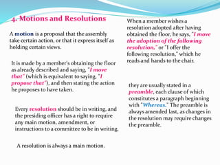 4. Motions and Resolutions 
A motion is a proposal that the assembly 
take certain action, or that it express itself as 
holding certain views. 
It is made by a member's obtaining the floor 
as already described and saying, "I move 
that" (which is equivalent to saying, "I 
propose that"), and then stating the action 
he proposes to have taken. 
Every resolution should be in writing, and 
the presiding officer has a right to require 
any main motion, amendment, or 
instructions to a committee to be in writing. 
A resolution is always a main motion. 
When a member wishes a 
resolution adopted after having 
obtained the floor, he says, "I move 
the adoption of the following 
resolution," or "I offer the 
following resolution," which he 
reads and hands to the chair. 
they are usually stated in a 
preamble, each clause of which 
constitutes a paragraph beginning 
with "Whereas." The preamble is 
always amended last, as changes in 
the resolution may require changes 
the preamble. 
 
