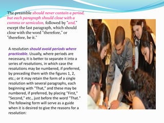 The preamble should never contain a period, 
but each paragraph should close with a 
comma or semicolon, followed by "and," 
except the last paragraph, which should 
close with the word "therefore," or 
"therefore, be it." 
A resolution should avoid periods where 
practicable. Usually, where periods are 
necessary, it is better to separate it into a 
series of resolutions, in which case the 
resolutions may be numbered, if preferred, 
by preceding them with the figures 1, 2, 
etc.; or it may retain the form of a single 
resolution with several paragraphs, each 
beginning with "That," and these may be 
numbered, if preferred, by placing "First," 
"Second," etc., just before the word "That." 
The following form will serve as a guide 
when it is desired to give the reasons for a 
resolution: 
 