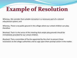 Whereas, We consider that suitable recreation is a necessary part of a rational 
educational system; and 
Whereas, There is no public ground in this village where our school children can play; 
therefore 
Resolved, That it is the sense of this meeting that ample play grounds should be 
immediately provided for our school children. 
Resolved, That a committee of five be appointed by the chair to present these 
resolutions to the village authorities and to urge upon them prompt action in the matter. 
 