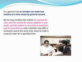 As a general rule no member can make two 
motions at a time except by general consent. 
But he may combine the motion to suspend the 
rules with the motion for whose adoption it was 
made; and the motion to reconsider a resolution 
and its amendments; and a member may offer a 
resolution and at the same time move to make it 
a special order for a specified time. 
 