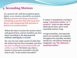 5. Seconding Motions 
As a general rule, with the exceptions given 
below, every motion should be seconded. 
This is to prevent time being consumed in 
considering a question that only one person 
favors, and consequently little attention is 
paid to it in routine motions. 
Where the chair is certain the motion meets 
with general favor, and yet members are slow 
about seconding it, he may proceed 
without waiting for a second. 
Yet, any one may make a point of order that 
the motion has not been seconded, and then 
the chair is obliged to proceed formally and 
call for a second. The better way when a 
motion is not at once seconded, is for the 
chair to ask, "Is the motion seconded?" 
A motion is seconded by a member's 
saying "I second the motion," or "I 
second it," which he does without 
obtaining the floor, and in small 
assemblies without rising. 
In large assemblies, and especially 
where non-members are scattered 
throughout the assembly, members 
should rise, and without waiting for 
recognition, say, "Mr. Chairman, I 
second the motion." 
 