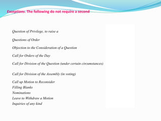 Exceptions. The following do not require a second 
Question of Privilege, to raise a 
19 
Questions of Order 21 
Objection to the Consideration of a Question 
23 
Call for Orders of the Day 20 
Call for Division of the Question (under certain circumstances) 
24 
Call for Division of the Assembly (in voting) 
25 
Call up Motion to Reconsider 36 
Filling Blanks 33 
Nominations 33 
Leave to Withdraw a Motion 27 
Inquiries of any kind 27 
 