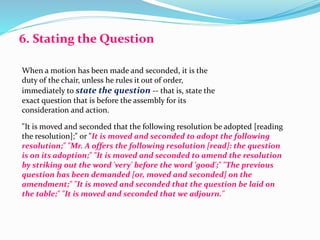 6. Stating the Question 
When a motion has been made and seconded, it is the 
duty of the chair, unless he rules it out of order, 
immediately to state the question -- that is, state the 
exact question that is before the assembly for its 
consideration and action. 
"It is moved and seconded that the following resolution be adopted [reading 
the resolution];" or "It is moved and seconded to adopt the following 
resolution;" "Mr. A offers the following resolution [read]: the question 
is on its adoption;" "It is moved and seconded to amend the resolution 
by striking out the word 'very' before the word 'good';" "The previous 
question has been demanded [or, moved and seconded] on the 
amendment;" "It is moved and seconded that the question be laid on 
the table;" "It is moved and seconded that we adjourn." 
 