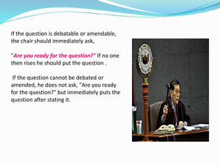 If the question is debatable or amendable, 
the chair should immediately ask, 
"Are you ready for the question?" If no one 
then rises he should put the question . 
If the question cannot be debated or 
amended, he does not ask, "Are you ready 
for the question?" but immediately puts the 
question after stating it. 
 