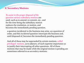 8. Secondary Motions 
To assist in the proper disposal of the 
question various subsidiary motions are 
used, such as to amend, to commit, etc., and 
for the time being the subsidiary motion 
replaces the resolution, or motion, and 
becomes the immediately pending question. 
a question incidental to the business may arise, as a question of 
order, and this incidental question interrupts the business and, 
until disposed of, becomes the immediately pending question. 
And all of these may be superseded by certain motions, called 
privileged motions, as to adjourn, of such supreme importance as 
to justify their interrupting all other questions. All of these 
motions that may be made while the original motion is pending are 
sometimes referred to as secondary motions. 
 