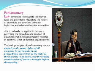 Parliamentary 
Law, termused to designate the body of 
rules and precedents regulating the modes 
of procedure and course of debate in 
legislative and other deliberative assemblies. 
-the term has been applied to the rules 
governing the procedure and conduct of 
organizational meetings generally, whether 
in business, labor, or fraternal organizations. 
The basic principles of parliamentary law are 
majority rule, equal rights of all 
members to participate in the 
proceedings, protection of the right of 
the minority to be heard, and the orderly 
consideration of matters brought before 
the meeting. 
 
