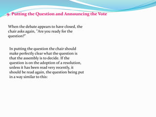 9. Putting the Question and Announcing the Vote 
When the debate appears to have closed, the 
chair asks again, "Are you ready for the 
question?" 
In putting the question the chair should 
make perfectly clear what the question is 
that the assembly is to decide. If the 
question is on the adoption of a resolution, 
unless it has been read very recently, it 
should be read again, the question being put 
in a way similar to this: 
 