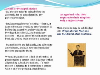 A Main or Principal Motion 
-is a motion made to bring before the 
assembly, for its consideration, any 
particular subject. 
-It takes precedence of nothing -- that is, it 
cannot be made when any other question is 
before the assembly; and it yields to all 
Privileged, Incidental, and Subsidiary 
Motions -- that is, any of these motions can 
be made while a main motion is pending. 
-Main motions are debatable, and subject to 
amendment, and can have any subsidiary 
motions applied to them. 
When a main motion is laid on the table, or 
postponed to a certain time, it carries with it 
all pending subsidiary motions. If a main 
motion is referred to a committee it carries 
with it only the pending amendments. 
As a general rule, they 
require for their adoption 
only a majority vote 
Main motions may be subdivided 
into Original Main Motions 
and Incidental Main Motions. 
 
