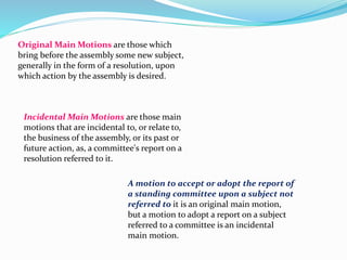 Original Main Motions are those which 
bring before the assembly some new subject, 
generally in the form of a resolution, upon 
which action by the assembly is desired. 
Incidental Main Motions are those main 
motions that are incidental to, or relate to, 
the business of the assembly, or its past or 
future action, as, a committee's report on a 
resolution referred to it. 
A motion to accept or adopt the report of 
a standing committee upon a subject not 
referred to it is an original main motion, 
but a motion to adopt a report on a subject 
referred to a committee is an incidental 
main motion. 
 
