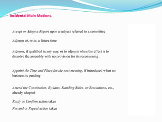 Accept or Adopt a Report upon a subject referred to a committee 
54 
Adjourn at, or to, a future time 17 
Adjourn, if qualified in any way, or to adjourn when the effect is to 
dissolve the assembly with no provision for its reconvening 
17 
Appoint the Time and Place for the next meeting, if introduced when no 
business is pending 
16 
Amend the Constitution, By-laws, Standing Rules, or Resolutions, etc., 
already adopted 
68 
Ratify or Confirm action taken 39 
Rescind or Repeal action taken 
37 
Incidental Main Motions. 
 