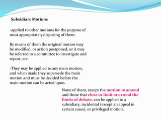 Subsidiary Motions 
-applied to other motions for the purpose of 
most appropriately disposing of them. 
By means of them the original motion may 
be modified, or action postponed, or it may 
be referred to a committee to investigate and 
report, etc. 
-They may be applied to any main motion, 
and when made they supersede the main 
motion and must be decided before the 
main motion can be acted upon. 
None of them, except the motion to amend 
and those that close or limit or extend the 
limits of debate, can be applied to a 
subsidiary, incidental (except an appeal in 
certain cases), or privileged motion. 
 