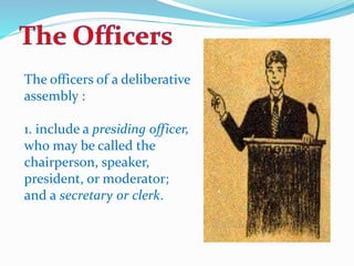The officers of a deliberative 
assembly : 
1. include a presiding officer, 
who may be called the 
chairperson, speaker, 
president, or moderator; 
and a secretary or clerk. 
 