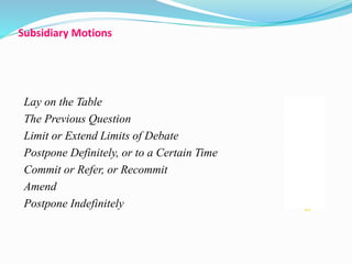 Subsidiary Motions 
Lay on the Table 28 
The Previous Question 29 
Limit or Extend Limits of Debate 30 
Postpone Definitely, or to a Certain Time 31 
Commit or Refer, or Recommit 32 
Amend 33 
Postpone Indefinitely 34 
 