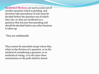Incidental Motions are such as arise out of 
another question which is pending, and 
therefore take precedence of and must be 
decided before the question out of which 
they rise; or, they are incidental to a 
question that has just been pending and 
should be decided before any other business 
is taken up. 
They are undebatable 
They cannot be amended except where they 
relate to the division of a question, or to the 
method of considering a question, or to 
methods of voting, or to the time when 
nominations or the polls shall be closed. 
 