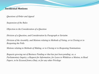 Incidental Motions 
Questions of Order and Appeal 
Suspension of the Rules 
Objection to the Consideration of a Question 
Division of a Question, and Consideration by Paragraph or Seriatim 
Division of the Assembly, and Motions relating to Methods of Voting, or to Closing or to 
Reopening the Polls 
Motions relating to Methods of Making, or to Closing or to Reopening Nominations 
Requests growing out of Business Pending or that has just been pending; as, a 
Parliamentary Inquiry, a Request for Information, for Leave to Withdraw a Motion, to Read 
Papers, to be Excused from a Duty, or for any other Privilege 
 