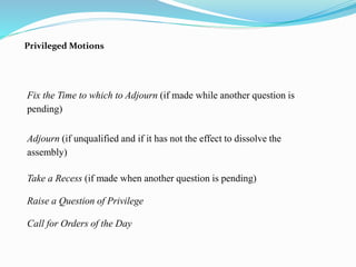 Privileged Motions 
Fix the Time to which to Adjourn (if made while another question is 
pending) 
Adjourn (if unqualified and if it has not the effect to dissolve the 
assembly) 
Take a Recess (if made when another question is pending) 
Raise a Question of Privilege 
Call for Orders of the Day 
 