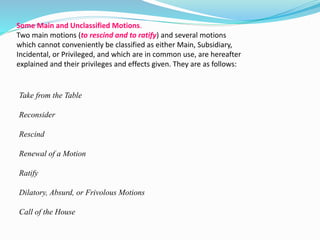 Some Main and Unclassified Motions. 
Two main motions (to rescind and to ratify) and several motions 
which cannot conveniently be classified as either Main, Subsidiary, 
Incidental, or Privileged, and which are in common use, are hereafter 
explained and their privileges and effects given. They are as follows: 
Take from the Table 
Reconsider 
Rescind 
Renewal of a Motion 
Ratify 
Dilatory, Absurd, or Frivolous Motions 
Call of the House 
 