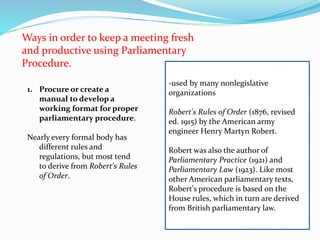 Ways in order to keep a meeting fresh 
and productive using Parliamentary 
Procedure. 
1. Procure or create a 
manual to develop a 
working format for proper 
parliamentary procedure. 
Nearly every formal body has 
different rules and 
regulations, but most tend 
to derive from Robert's Rules 
of Order. 
-used by many nonlegislative 
organizations 
Robert's Rules of Order (1876, revised 
ed. 1915) by the American army 
engineer Henry Martyn Robert. 
Robert was also the author of 
Parliamentary Practice (1921) and 
Parliamentary Law (1923). Like most 
other American parliamentary texts, 
Robert's procedure is based on the 
House rules, which in turn are derived 
from British parliamentary law. 
 