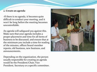 2. Create an agenda 
-If there is no agenda, it becomes quite 
difficult to conduct your meeting, and it 
won't be long before the meeting becomes 
uncontrollable. 
An agenda will safeguard you against this. 
Make sure that your agenda includes a 
proper placement and time for all items of 
business to be discussed, and ensure that at 
the minimum you include a time for reading 
of the minutes, officer/board member 
reports, old business, new business, and 
announcements. 
Depending on the organization, the person 
usually responsible for creating an agenda 
would be the President/Chair, Vice 
President, Secretary or a specific committee. 
 
