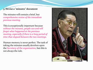 3. Devise a "minutes" document 
The minutes will contain a brief, but 
comprehensive review of the immediate 
previous meeting. 
This is exceptionally important because 
without the minutes, people can and will 
forget what happened at the previous 
meeting, especially if there is a long period of 
time that elapsed between the two meetings. 
Human memory is never perfect. The task of 
taking the minutes usually devolves upon 
the Secretary of the organization, but this is 
not always the rule. 
 