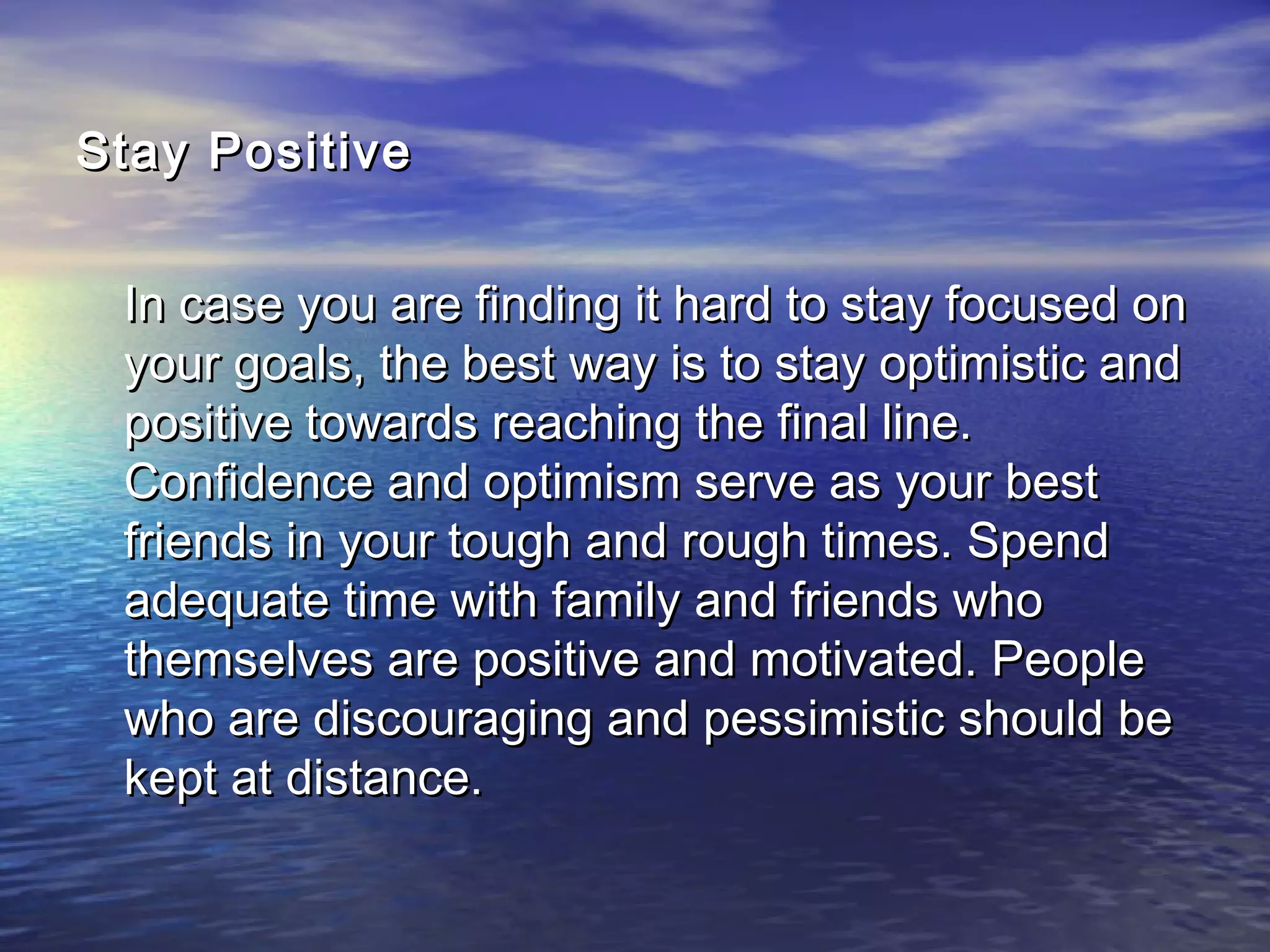 Stay PositiveStay Positive
In case you are finding it hard to stay focused onIn case you are finding it hard to stay focused on
your goals, the best way is to stay optimistic andyour goals, the best way is to stay optimistic and
positive towards reaching the final line.positive towards reaching the final line.
Confidence and optimism serve as your bestConfidence and optimism serve as your best
friends in your tough and rough times. Spendfriends in your tough and rough times. Spend
adequate time with family and friends whoadequate time with family and friends who
themselves are positive and motivated. Peoplethemselves are positive and motivated. People
who are discouraging and pessimistic should bewho are discouraging and pessimistic should be
kept at distance.kept at distance.
 