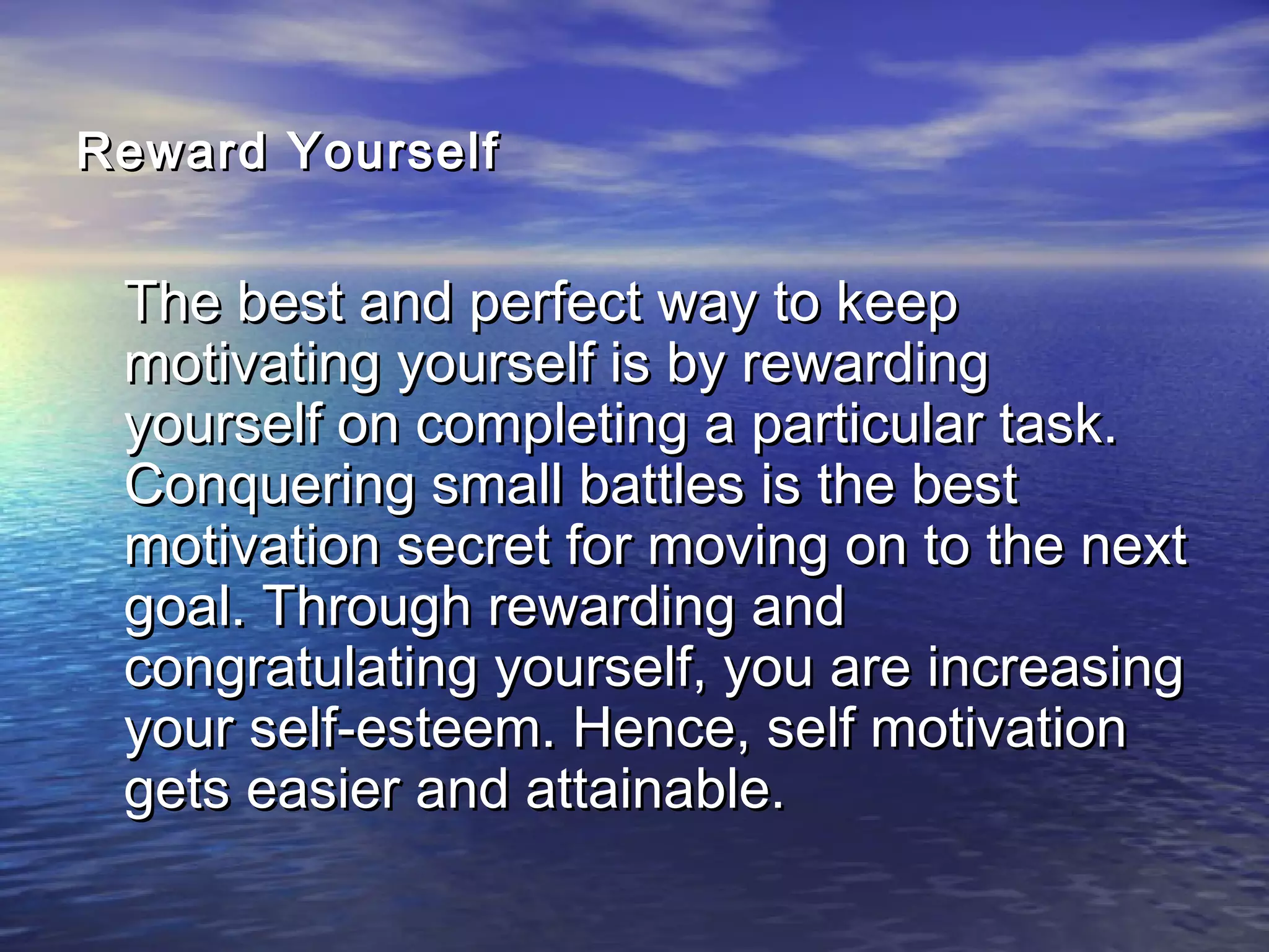 Reward YourselfReward Yourself
The best and perfect way to keepThe best and perfect way to keep
motivating yourself is by rewardingmotivating yourself is by rewarding
yourself on completing a particular task.yourself on completing a particular task.
Conquering small battles is the bestConquering small battles is the best
motivation secret for moving on to the nextmotivation secret for moving on to the next
goal. Through rewarding andgoal. Through rewarding and
congratulating yourself, you are increasingcongratulating yourself, you are increasing
your self-esteem. Hence, self motivationyour self-esteem. Hence, self motivation
gets easier and attainable.gets easier and attainable.
 
