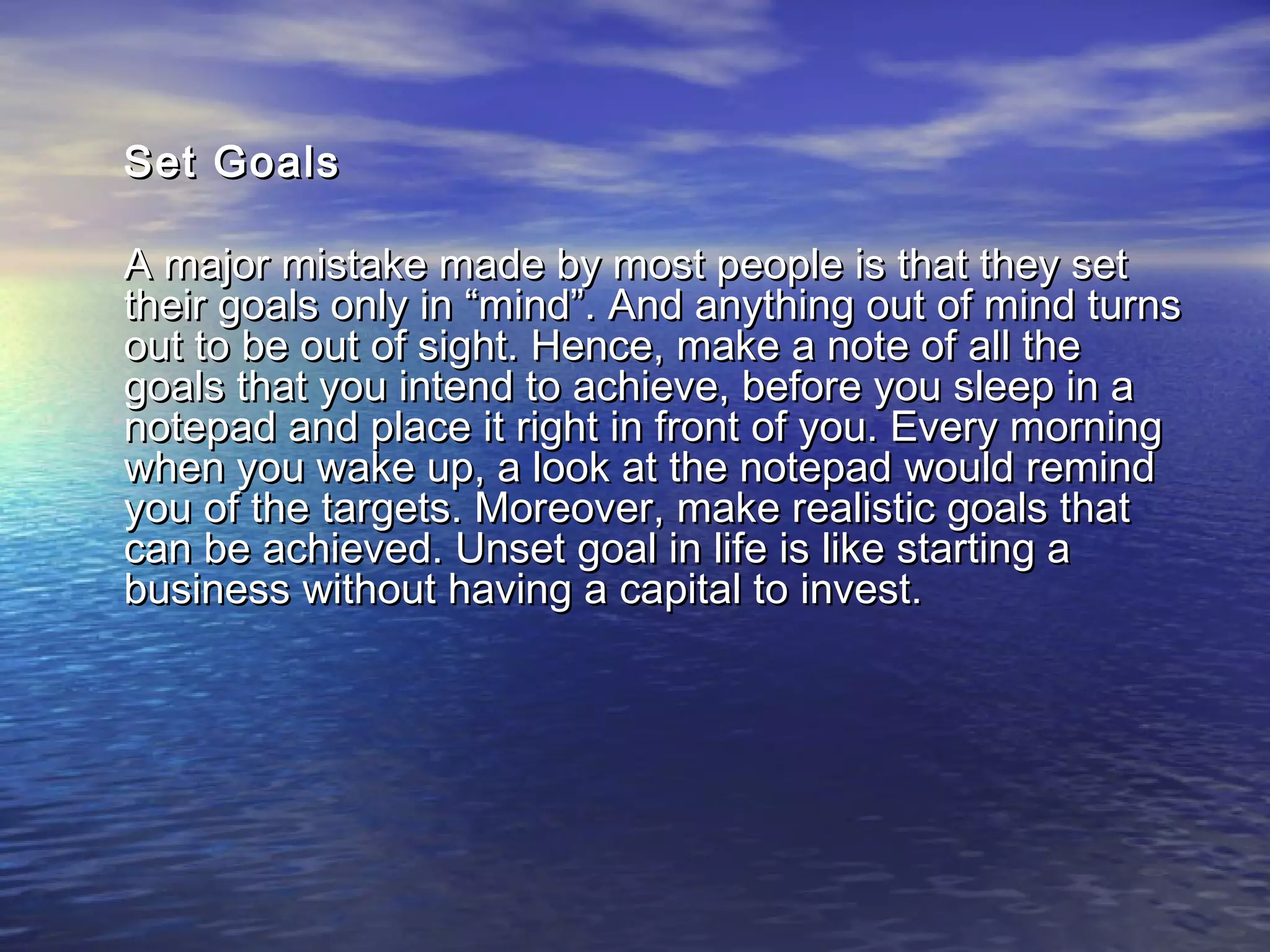 Set GoalsSet Goals
A major mistake made by most people is that they setA major mistake made by most people is that they set
their goals only in “mind”. And anything out of mind turnstheir goals only in “mind”. And anything out of mind turns
out to be out of sight. Hence, make a note of all theout to be out of sight. Hence, make a note of all the
goals that you intend to achieve, before you sleep in agoals that you intend to achieve, before you sleep in a
notepad and place it right in front of you. Every morningnotepad and place it right in front of you. Every morning
when you wake up, a look at the notepad would remindwhen you wake up, a look at the notepad would remind
you of the targets. Moreover, make realistic goals thatyou of the targets. Moreover, make realistic goals that
can be achieved. Unset goal in life is like starting acan be achieved. Unset goal in life is like starting a
business without having a capital to invest.business without having a capital to invest.
 