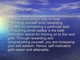 Reward YourselfReward Yourself
The best and perfect way to keepThe best and perfect way to keep
motivating yourself is by rewardingmotivating yourself is by rewarding
yourself on completing a particular task.yourself on completing a particular task.
Conquering small battles is the bestConquering small battles is the best
motivation secret for moving on to the nextmotivation secret for moving on to the next
goal. Through rewarding andgoal. Through rewarding and
congratulating yourself, you are increasingcongratulating yourself, you are increasing
your self-esteem. Hence, self motivationyour self-esteem. Hence, self motivation
gets easier and attainable.gets easier and attainable.
 