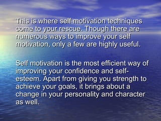 This is where self motivation techniquesThis is where self motivation techniques
come to your rescue. Though there arecome to your rescue. Though there are
numerous ways to improve your selfnumerous ways to improve your self
motivation, only a few are highly useful.motivation, only a few are highly useful.
Self motivation is the most efficient way ofSelf motivation is the most efficient way of
improving your confidence and self-improving your confidence and self-
esteem. Apart from giving you strength toesteem. Apart from giving you strength to
achieve your goals, it brings about aachieve your goals, it brings about a
change in your personality and characterchange in your personality and character
as well. as well. 
 