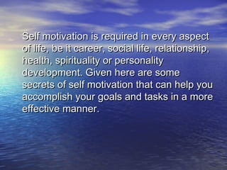 Self motivation is required in every aspectSelf motivation is required in every aspect
of life, be it career, social life, relationship,of life, be it career, social life, relationship,
health, spirituality or personalityhealth, spirituality or personality
development. Given here are somedevelopment. Given here are some
secrets of self motivation that can help yousecrets of self motivation that can help you
accomplish your goals and tasks in a moreaccomplish your goals and tasks in a more
effective manner.effective manner.
 