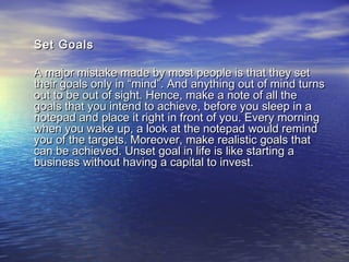 Set GoalsSet Goals
A major mistake made by most people is that they setA major mistake made by most people is that they set
their goals only in “mind”. And anything out of mind turnstheir goals only in “mind”. And anything out of mind turns
out to be out of sight. Hence, make a note of all theout to be out of sight. Hence, make a note of all the
goals that you intend to achieve, before you sleep in agoals that you intend to achieve, before you sleep in a
notepad and place it right in front of you. Every morningnotepad and place it right in front of you. Every morning
when you wake up, a look at the notepad would remindwhen you wake up, a look at the notepad would remind
you of the targets. Moreover, make realistic goals thatyou of the targets. Moreover, make realistic goals that
can be achieved. Unset goal in life is like starting acan be achieved. Unset goal in life is like starting a
business without having a capital to invest.business without having a capital to invest.
 