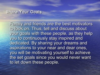 Share Your GoalsShare Your Goals
Family and friends are the best motivatorsFamily and friends are the best motivators
to look on. Thus, tell and discuss aboutto look on. Thus, tell and discuss about
your goals with these people, as they helpyour goals with these people, as they help
you to continuously stay inspired andyou to continuously stay inspired and
dedicated. By sharing your dreams anddedicated. By sharing your dreams and
aspirations to your near and dear ones,aspirations to your near and dear ones,
you will be motivating yourself to achieveyou will be motivating yourself to achieve
the set goals since you would never wantthe set goals since you would never want
to let down these people.to let down these people.
 
