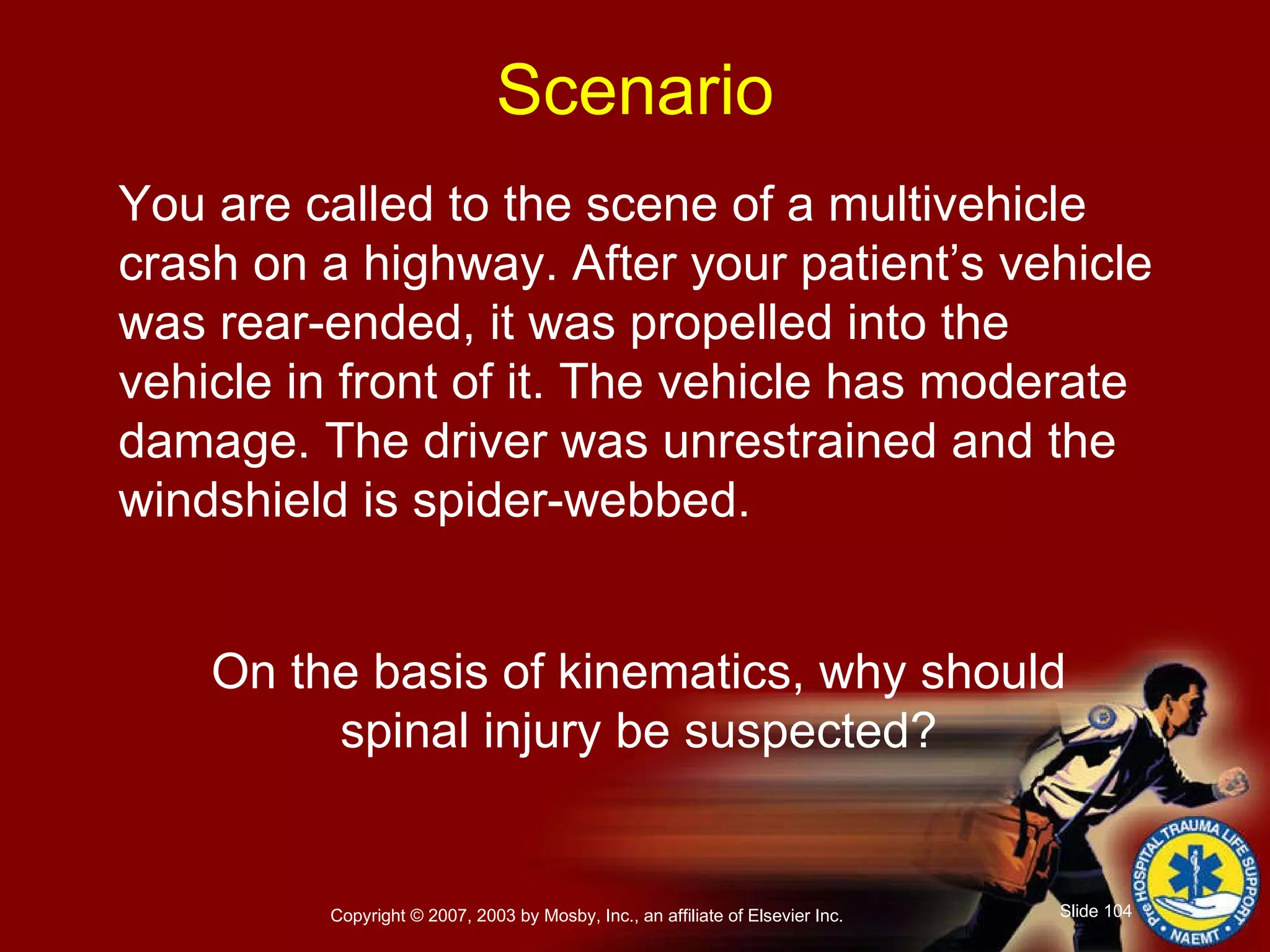 You are called to the scene of a multivehicle crash on a highway. After your patient’s vehicle was rear-ended, it was propelled into the vehicle in front of it. The vehicle has moderate damage. The driver was unrestrained and the windshield is spider-webbed. On the basis of kinematics, why should  spinal injury be suspected?  Scenario 
