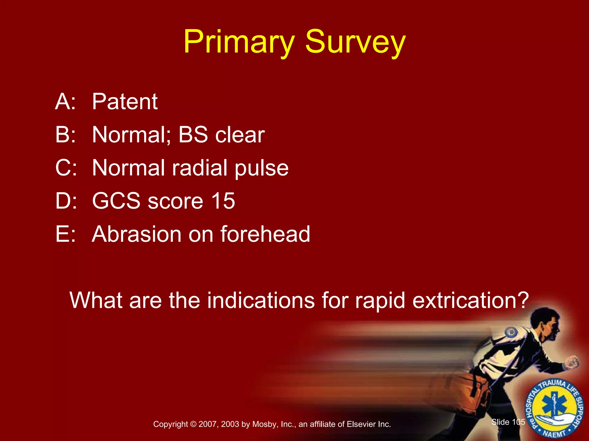 Primary Survey A: Patent B: Normal; BS clear C: Normal radial pulse D: GCS score 15 E: Abrasion on forehead What are the indications for rapid extrication? 