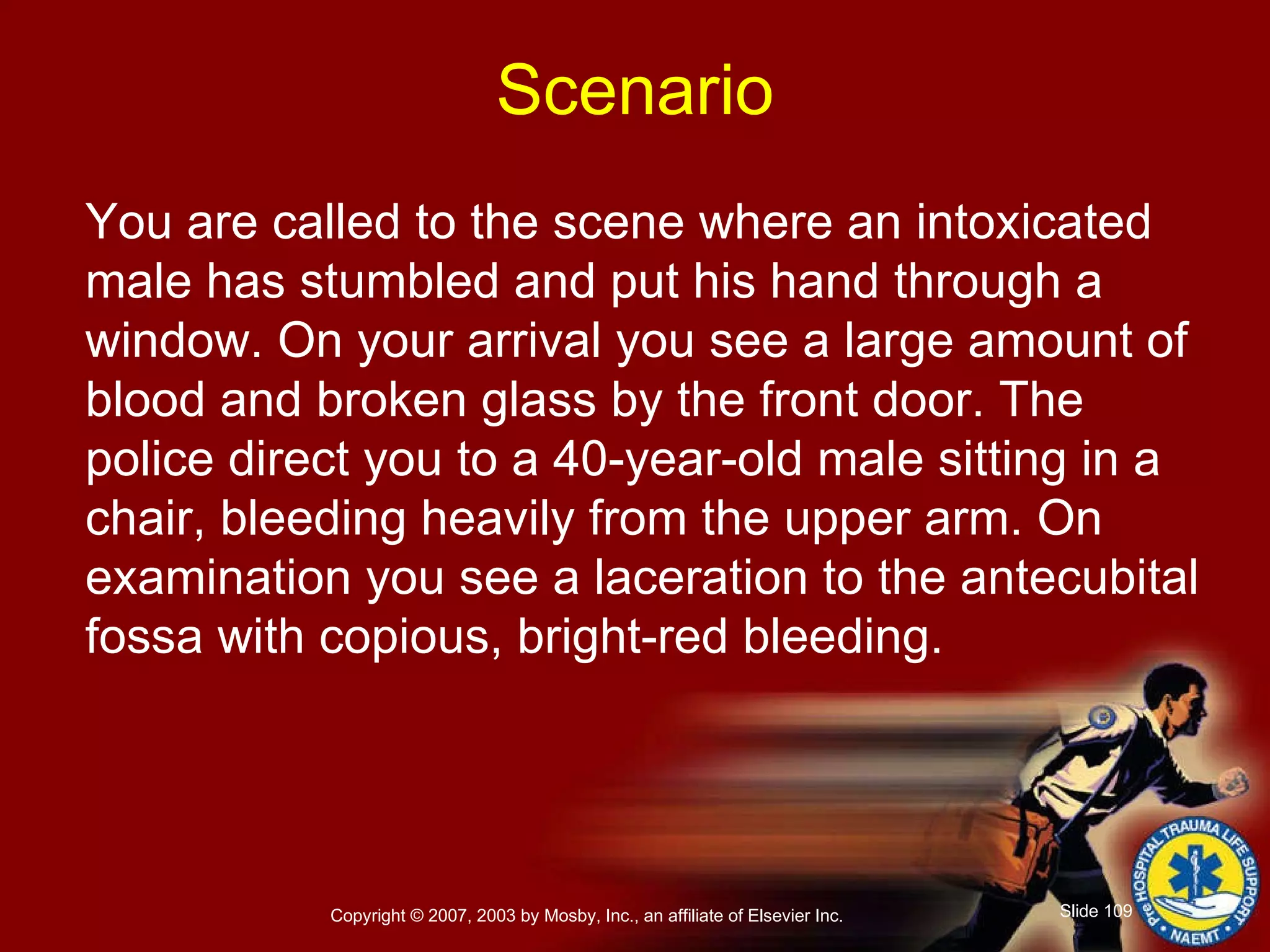 You are called to the scene where an intoxicated male has stumbled and put his hand through a window. On your arrival you see a large amount of blood and broken glass by the front door. The police direct you to a 40-year-old male sitting in a chair, bleeding heavily from the upper arm. On examination you see a laceration to the antecubital fossa with copious, bright-red bleeding. Scenario 