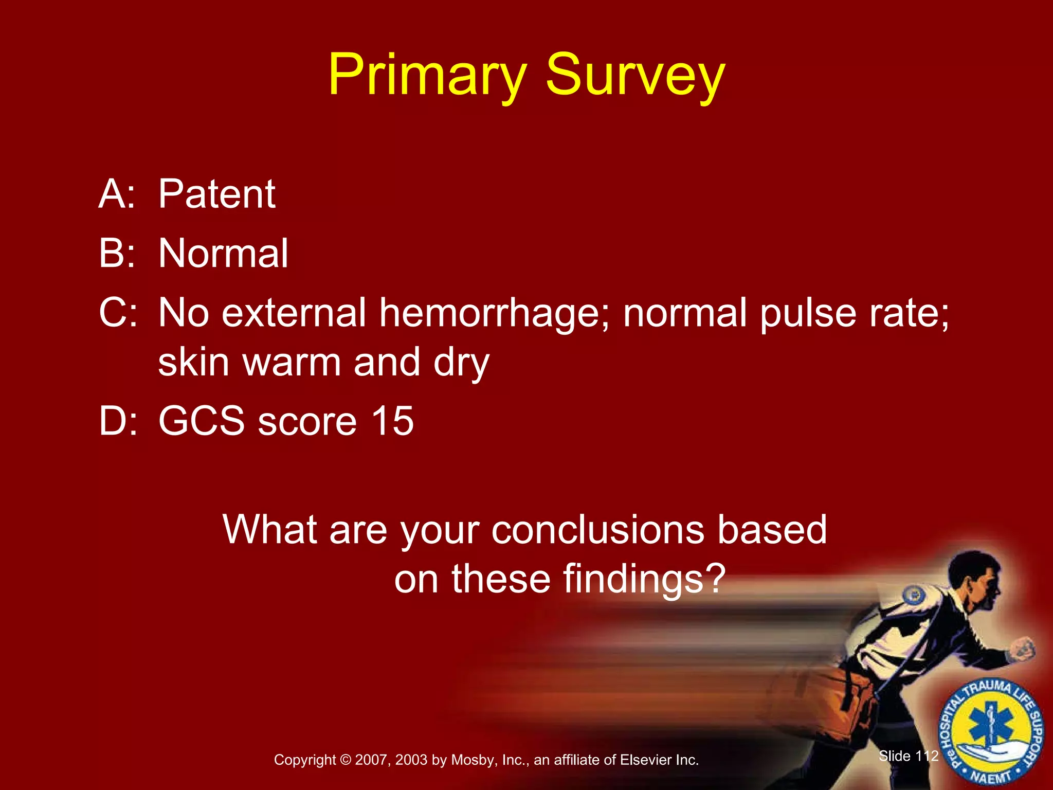 Primary Survey A: Patent B: Normal  C: No external hemorrhage; normal pulse rate; skin warm and dry D: GCS score 15 What are your conclusions based  on these findings? 
