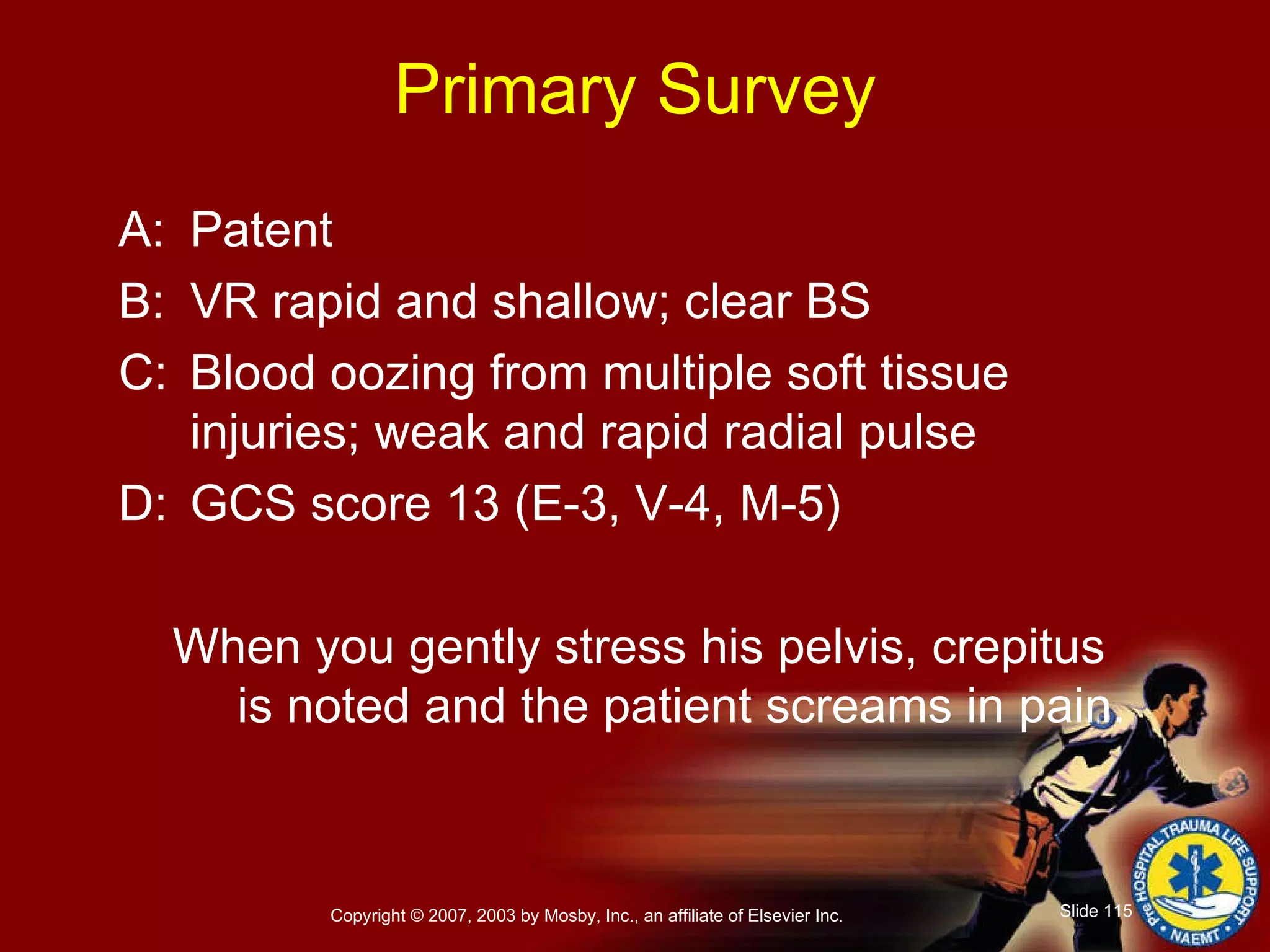 Primary Survey A: Patent B: VR rapid and shallow; clear BS C: Blood oozing from multiple soft tissue injuries; weak and rapid radial pulse D: GCS score 13 (E-3, V-4, M-5) When you gently stress his pelvis, crepitus  is noted and the patient screams in pain. 