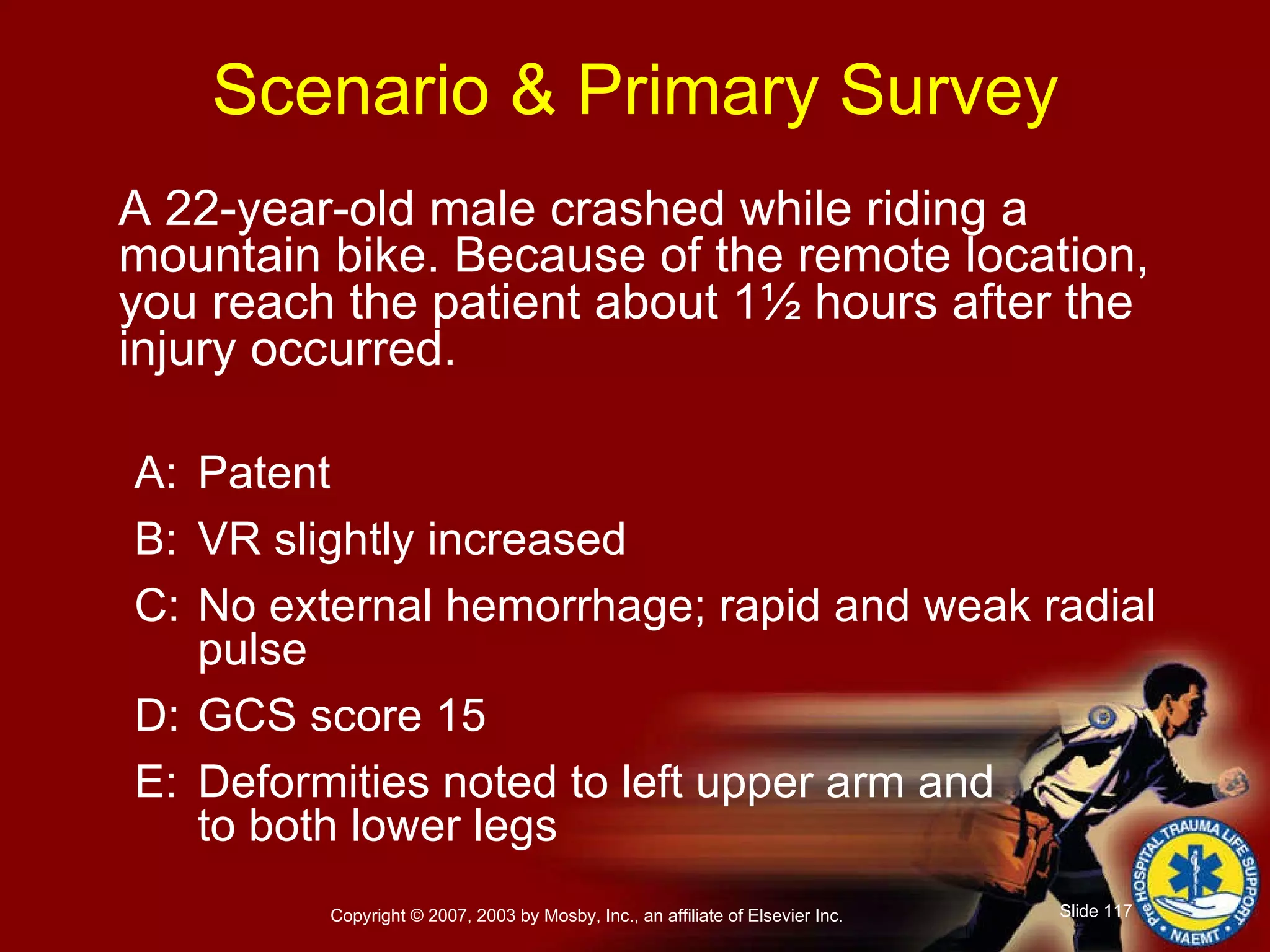A 22-year-old male crashed while riding a mountain bike. Because of the remote location, you reach the patient about 1½ hours after the injury occurred. A: Patent B: VR slightly increased C: No external hemorrhage; rapid and weak radial pulse D: GCS score 15 E: Deformities noted to left upper arm and to both lower legs Scenario & Primary Survey 