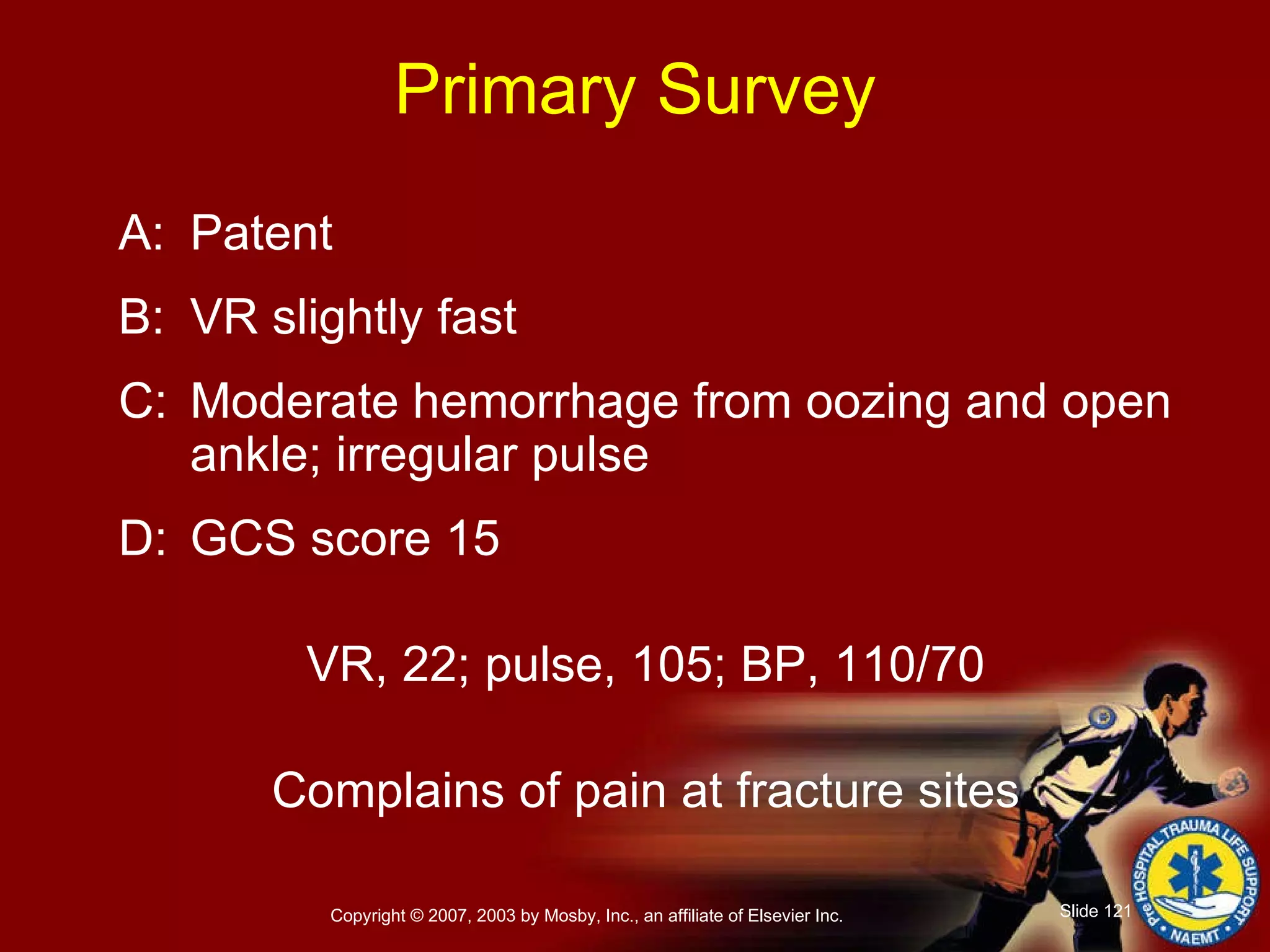 Primary Survey A: Patent B: VR slightly fast C: Moderate hemorrhage from oozing and open ankle; irregular pulse D: GCS score 15 VR, 22; pulse, 105; BP, 110/70 Complains of pain at fracture sites 