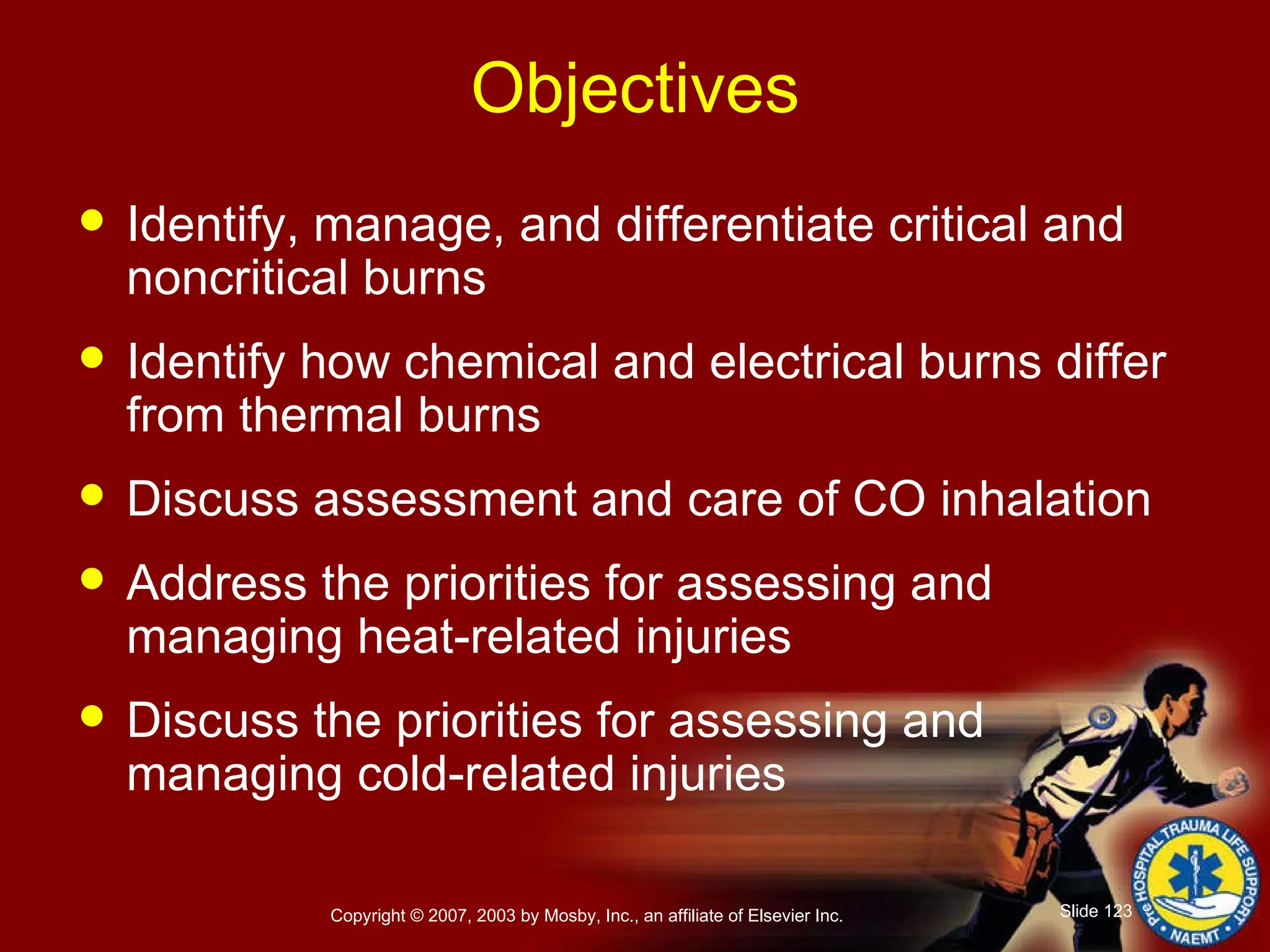 Objectives Identify, manage, and differentiate critical and noncritical burns Identify how chemical and electrical burns differ from thermal burns Discuss assessment and care of CO inhalation Address the priorities for assessing and managing heat-related injuries Discuss the priorities for assessing and managing cold-related injuries 