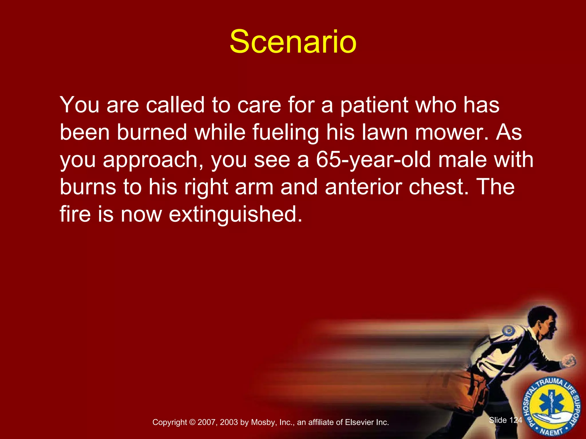 You are called to care for a patient who has been burned while fueling his lawn mower. As you approach, you see a 65-year-old male with burns to his right arm and anterior chest. The fire is now extinguished. Scenario 