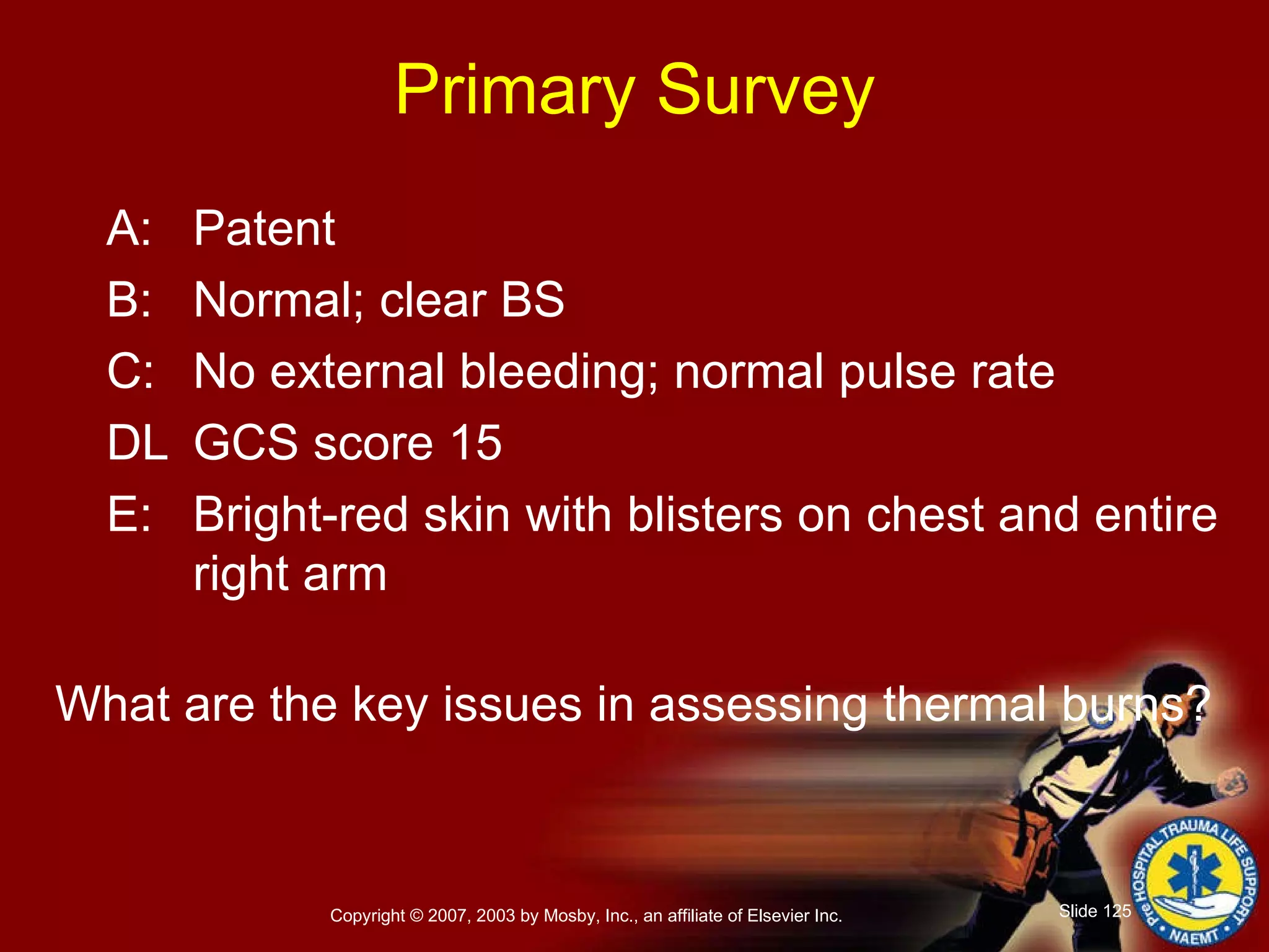 Primary Survey A: Patent B: Normal; clear BS C: No external bleeding; normal pulse rate DL GCS score 15 E: Bright-red skin with blisters on chest and entire right arm What are the key issues in assessing thermal burns? 