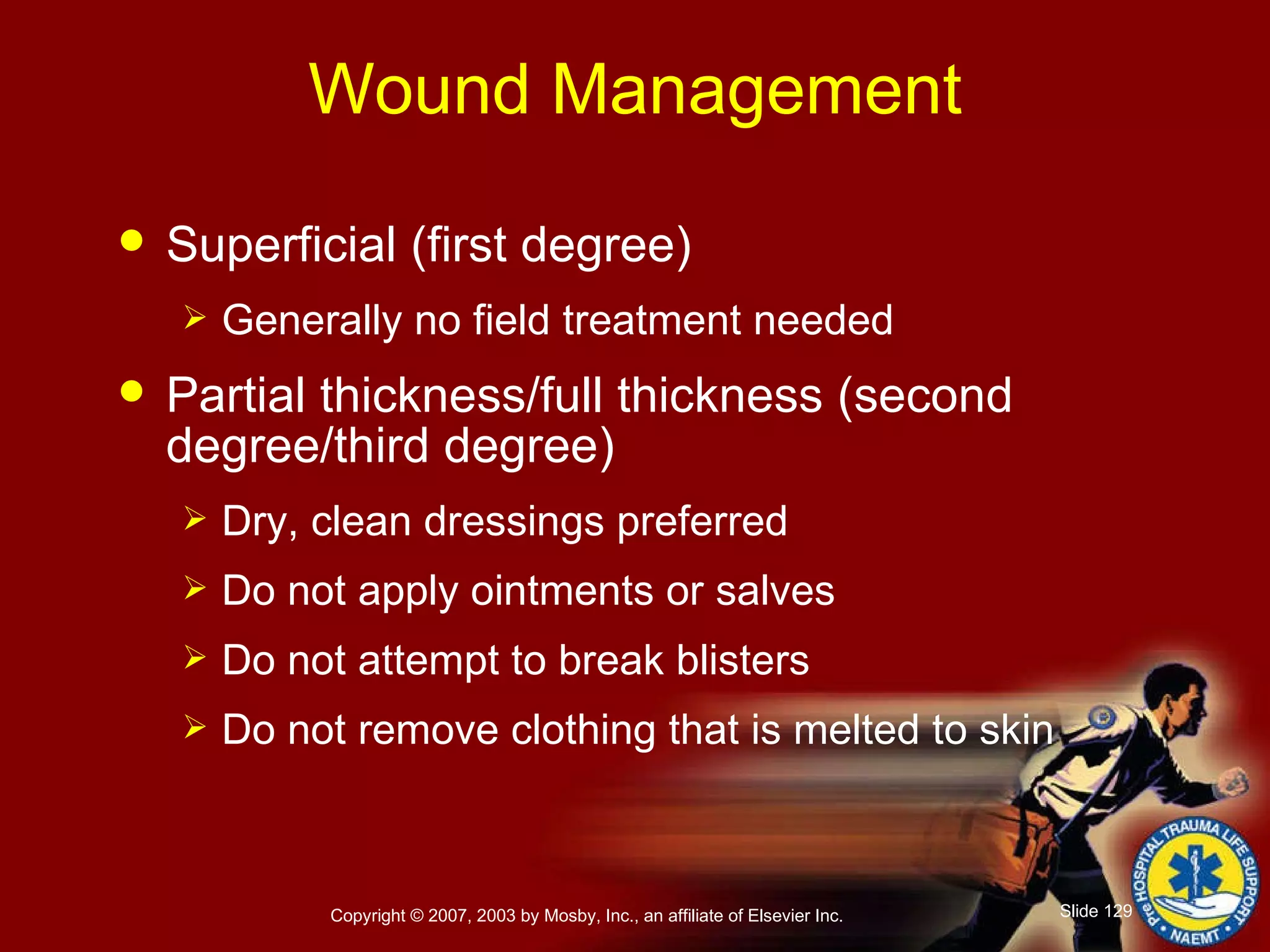 Wound Management Superficial (first degree) Generally no field treatment needed Partial thickness/full thickness (second degree/third degree) Dry, clean dressings preferred Do not apply ointments or salves Do not attempt to break blisters Do not remove clothing that is melted to skin 