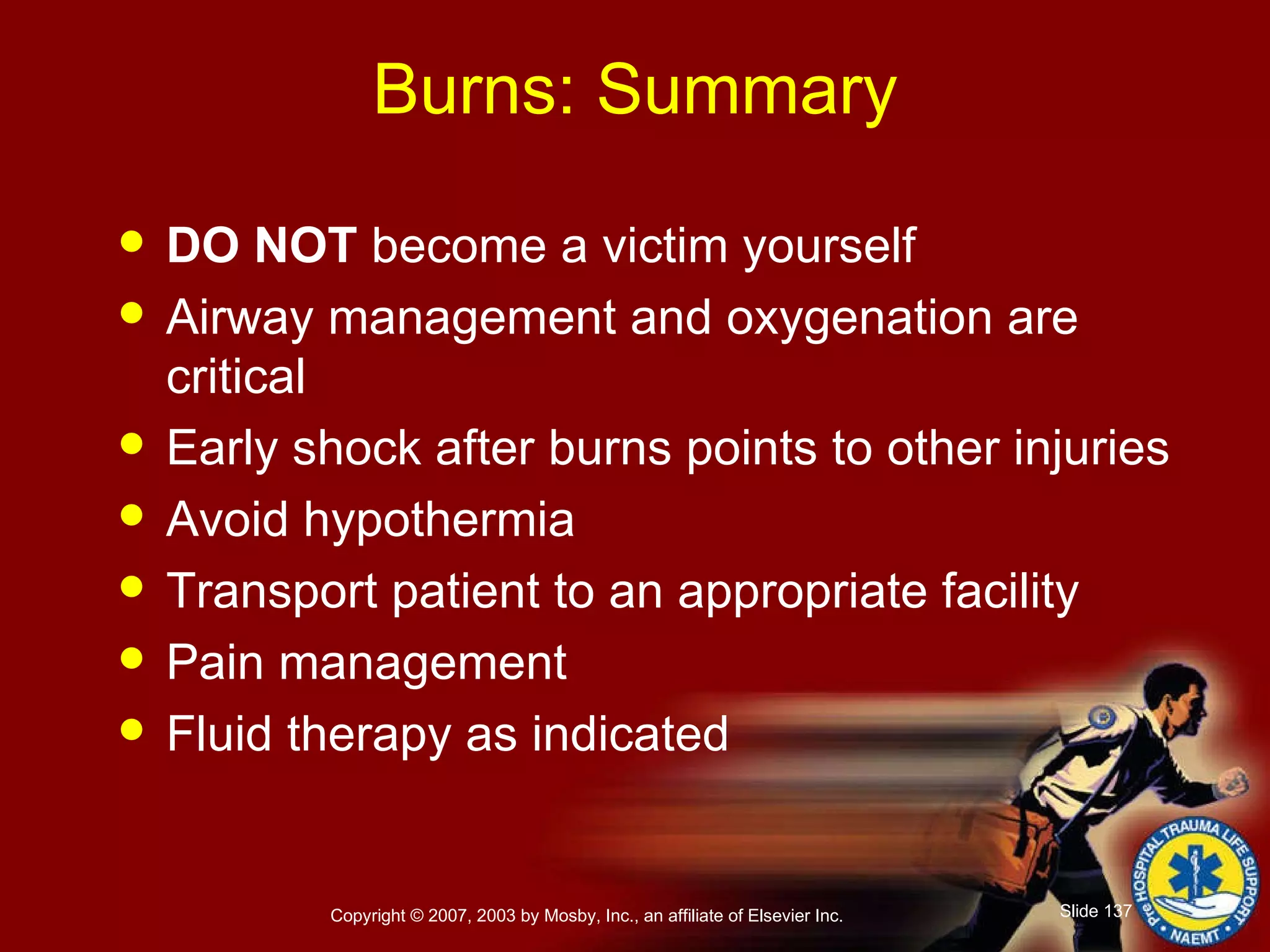 Burns: Summary DO NOT  become a victim yourself Airway management and oxygenation are critical Early shock after burns points to other injuries Avoid hypothermia Transport patient to an appropriate facility Pain management Fluid therapy as indicated 