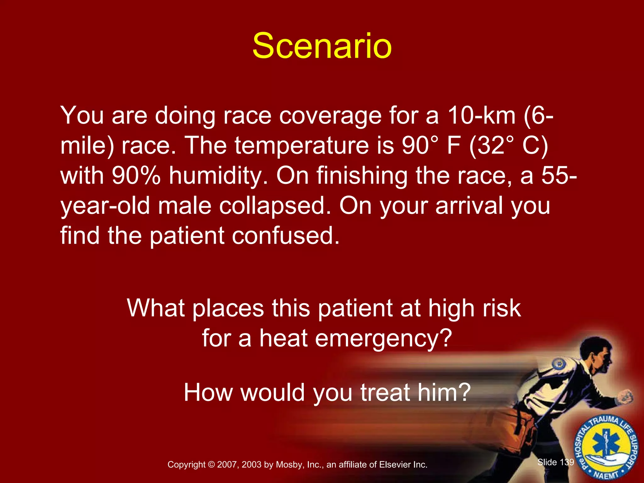 You are doing race coverage for a 10-km (6-mile) race. The temperature is 90° F (32° C) with 90% humidity. On finishing the race, a 55-year-old male collapsed. On your arrival you find the patient confused. What places this patient at high risk  for a heat emergency? How would you treat him? Scenario 