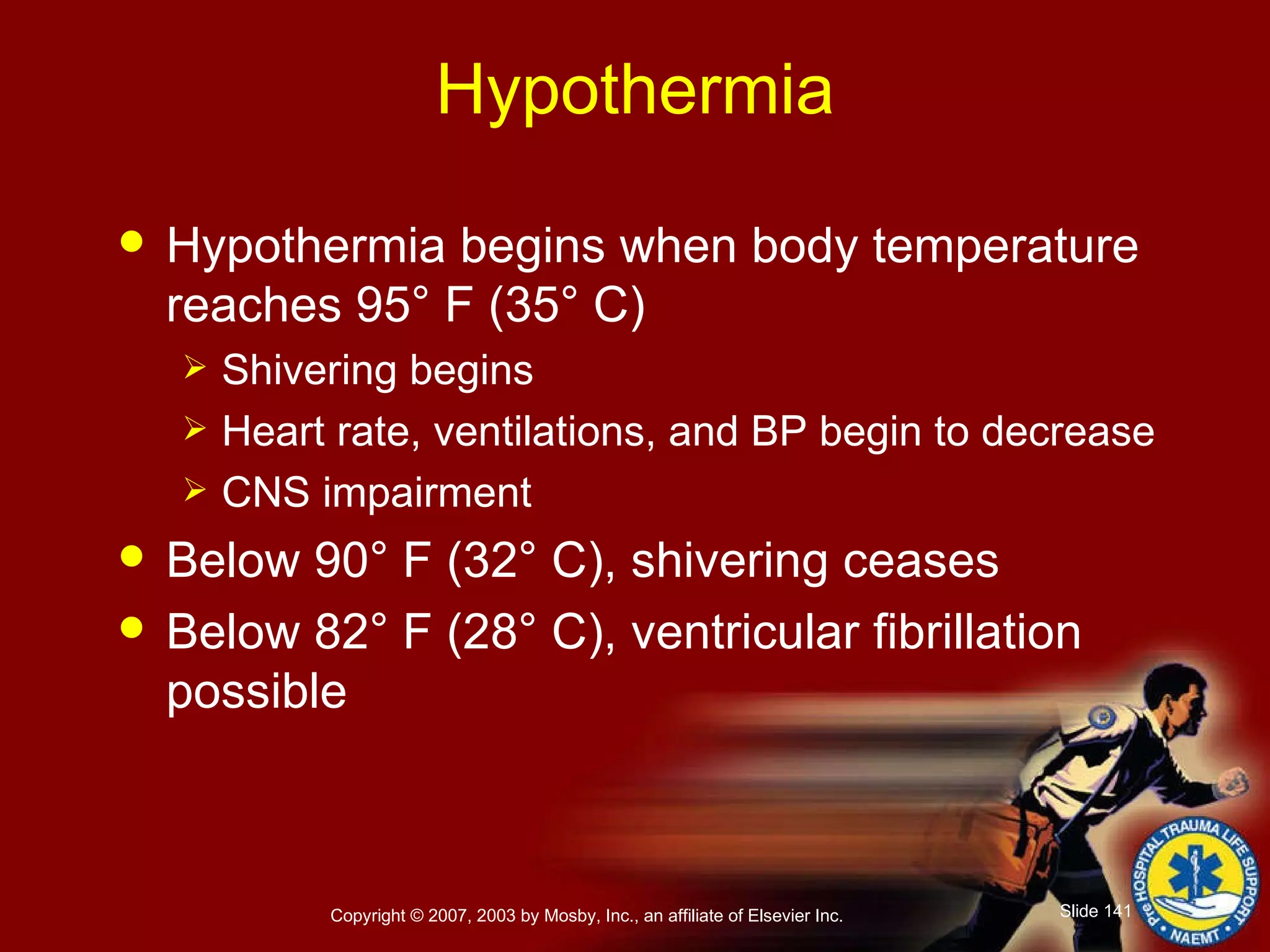 Hypothermia Hypothermia begins when body temperature reaches 95° F (35° C) Shivering begins Heart rate, ventilations, and BP begin to decrease CNS impairment Below 90° F (32° C), shivering ceases Below 82° F (28° C), ventricular fibrillation possible 