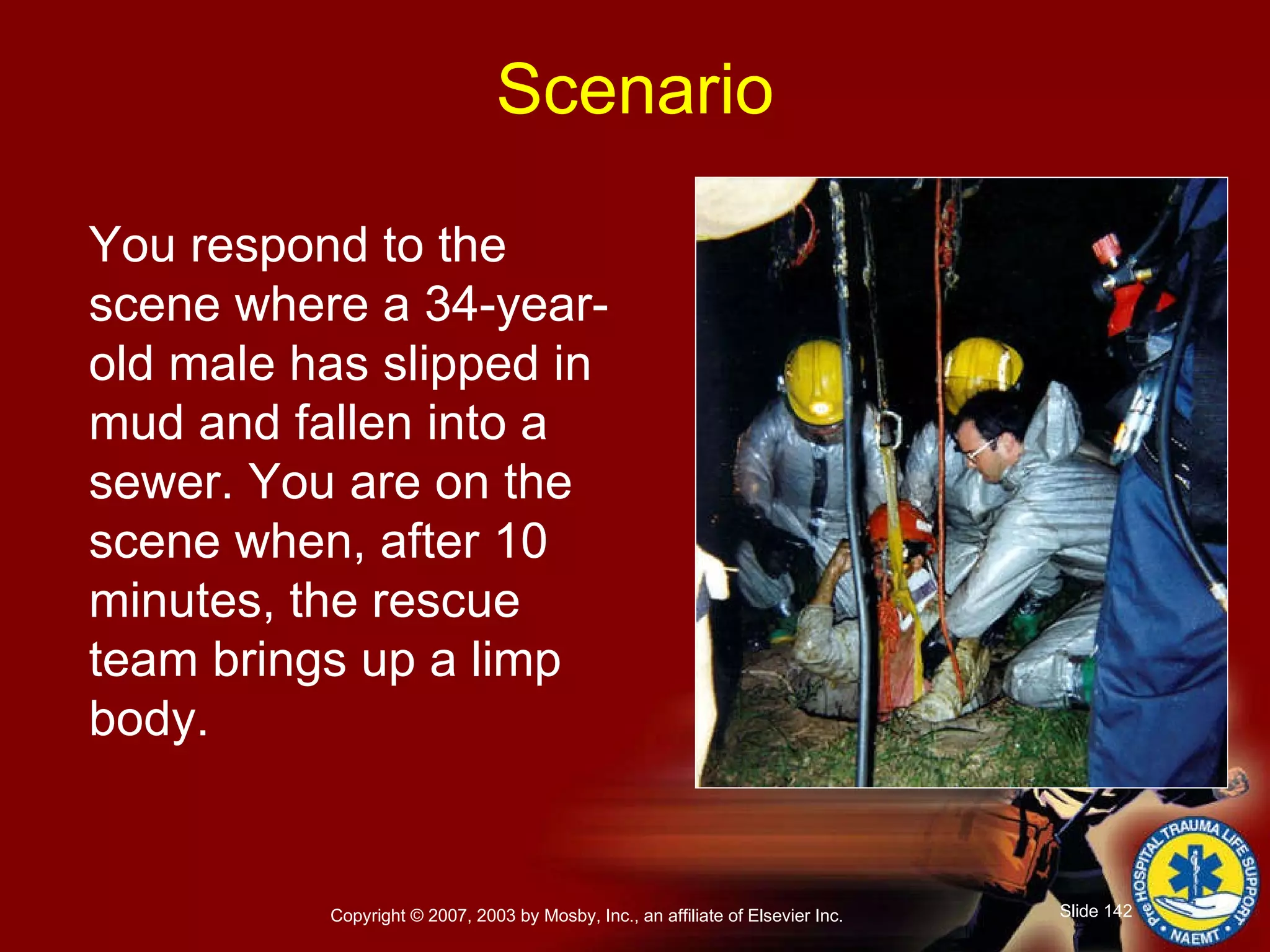 You respond to the scene where a 34-year-old male has slipped in mud and fallen into a sewer. You are on the scene when, after 10 minutes, the rescue team brings up a limp body. Scenario 