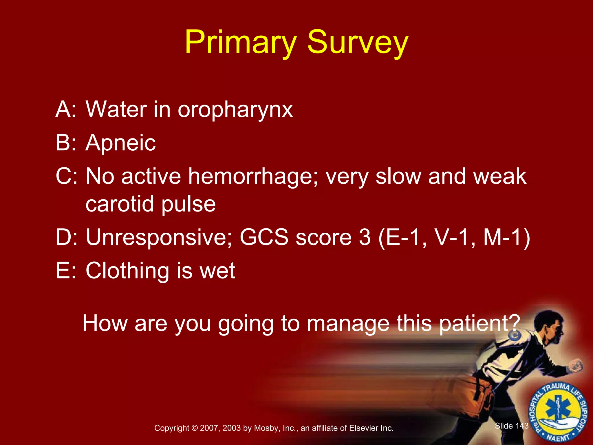 Primary Survey A: Water in oropharynx B: Apneic C: No active hemorrhage; very slow and weak carotid pulse D: Unresponsive; GCS score 3 (E-1, V-1, M-1) E: Clothing is wet How are you going to manage this patient? 
