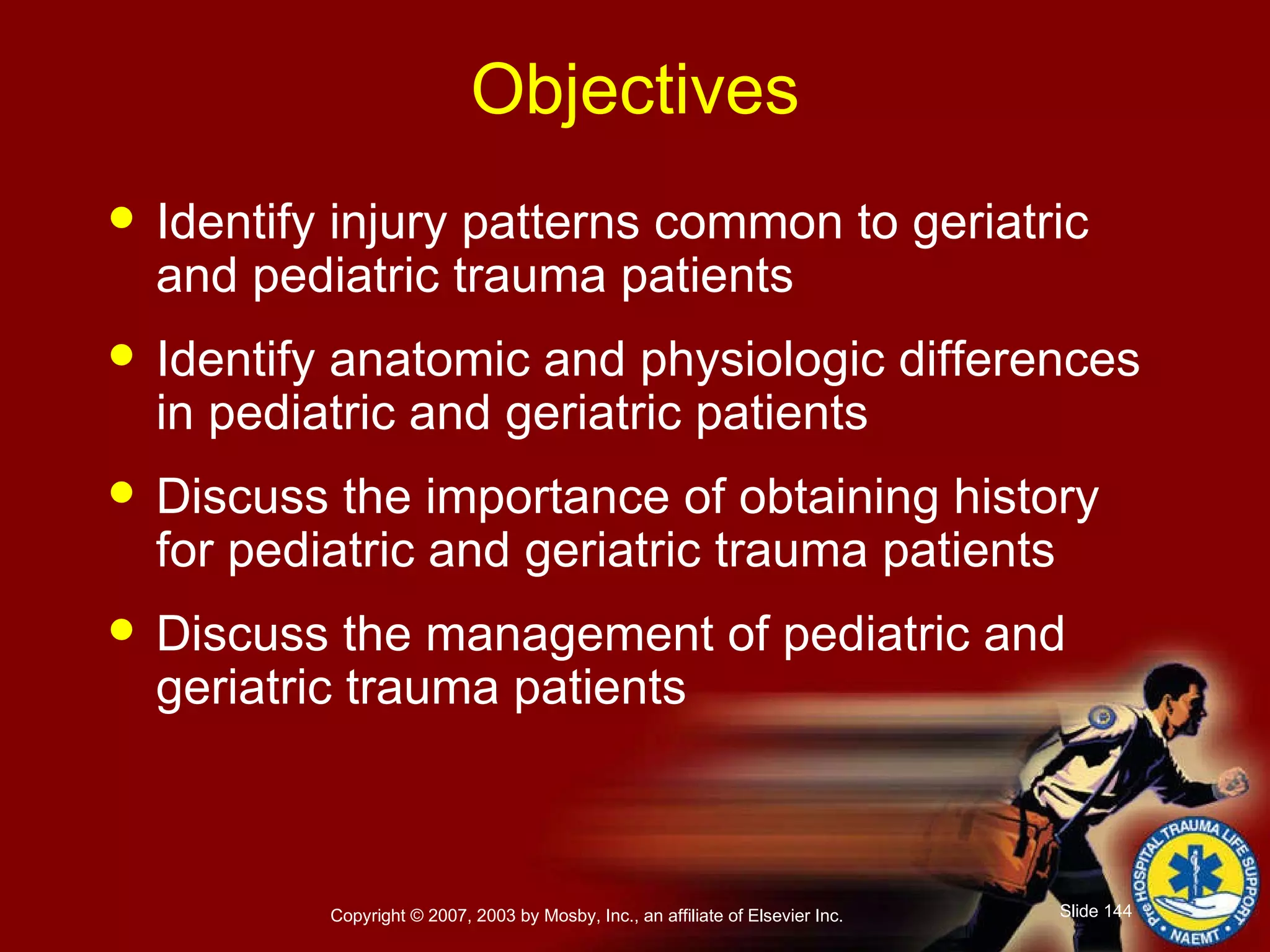 Objectives Identify injury patterns common to geriatric and pediatric trauma patients Identify anatomic and physiologic differences in pediatric and geriatric patients Discuss the importance of obtaining history for pediatric and geriatric trauma patients Discuss the management of pediatric and geriatric trauma patients 
